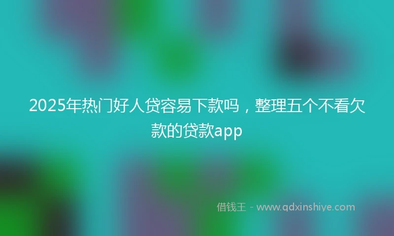 2025年热门好人贷容易下款吗，整理五个不看欠款的贷款app