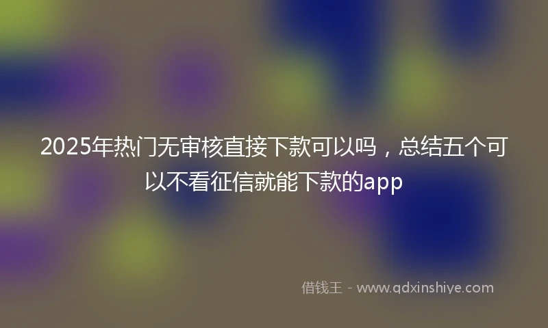 2025年热门无审核直接下款可以吗，总结五个可以不看征信就能下款的app