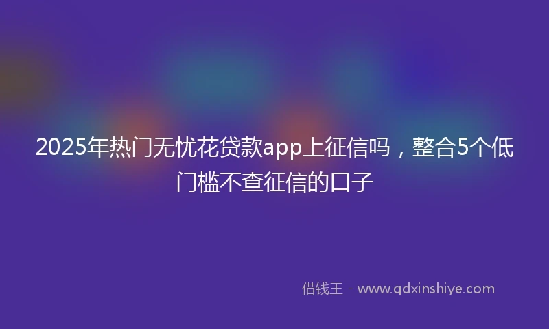 2025年热门无忧花贷款app上征信吗，整合5个低门槛不查征信的口子