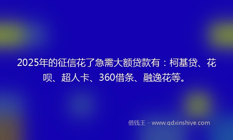 2025年的征信花了急需大额贷款有：柯基贷、花呗、超人卡、360借条、融逸花等。