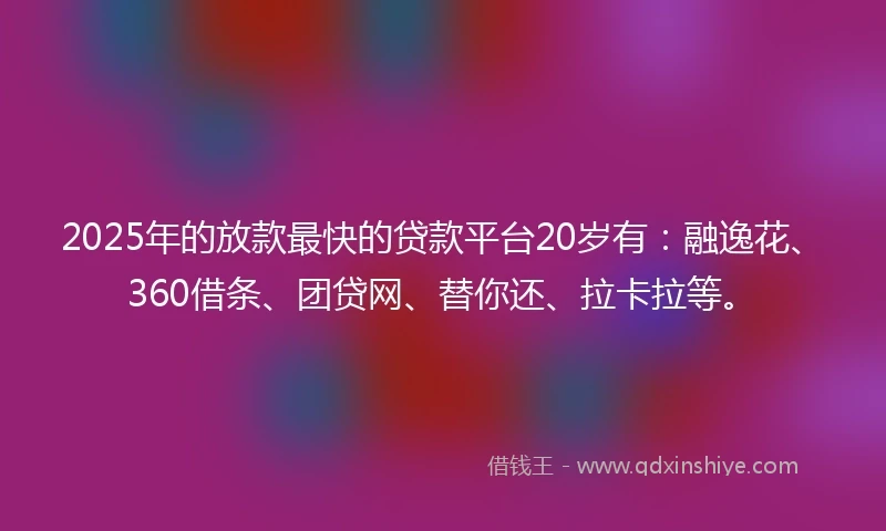 2025年的放款最快的贷款平台20岁有：融逸花、360借条、团贷网、替你还、拉卡拉等。