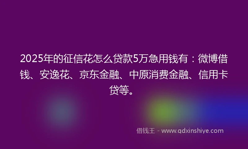 2025年的征信花怎么贷款5万急用钱有：微博借钱、安逸花、京东金融、中原消费金融、信用卡贷等。