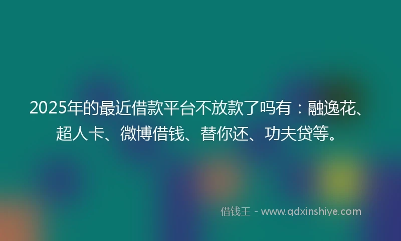 2025年的最近借款平台不放款了吗有：融逸花、超人卡、微博借钱、替你还、功夫贷等。