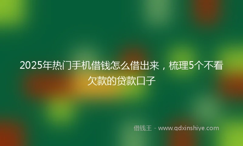 2025年热门手机借钱怎么借出来，梳理5个不看欠款的贷款口子