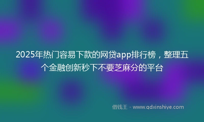 2025年热门容易下款的网贷app排行榜，整理五个金融创新秒下不要芝麻分的平台