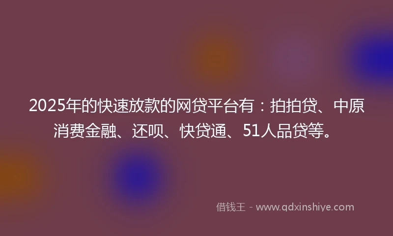 2025年的快速放款的网贷平台有：拍拍贷、中原消费金融、还呗、快贷通、51人品贷等。