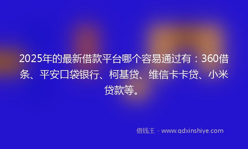 2025年的最新借款平台哪个容易通过有：360借条、平安口袋银行、柯基贷、维信卡卡贷、小米贷款等。