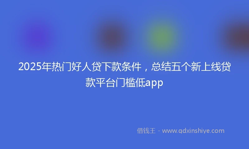 2025年热门好人贷下款条件，总结五个新上线贷款平台门槛低app