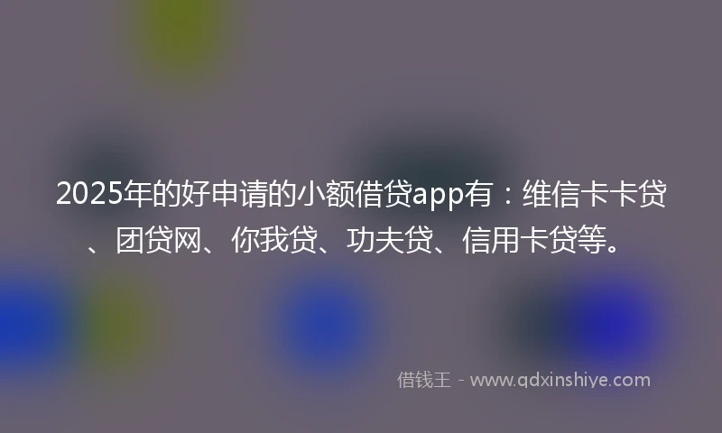 2025年的好申请的小额借贷app有：维信卡卡贷、团贷网、你我贷、功夫贷、信用卡贷等。