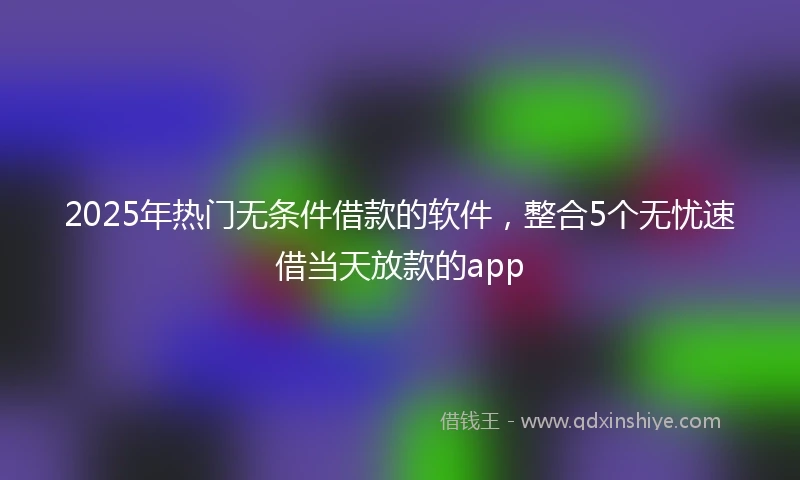 2025年热门无条件借款的软件，整合5个无忧速借当天放款的app