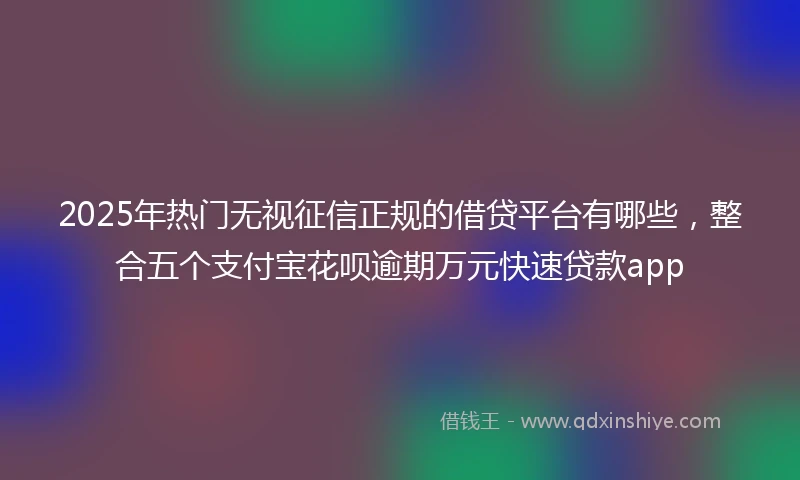 2025年热门无视征信正规的借贷平台有哪些，整合五个支付宝花呗逾期万元快速贷款app