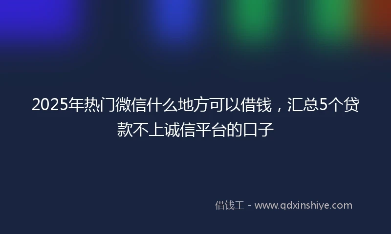 2025年热门微信什么地方可以借钱，汇总5个贷款不上诚信平台的口子