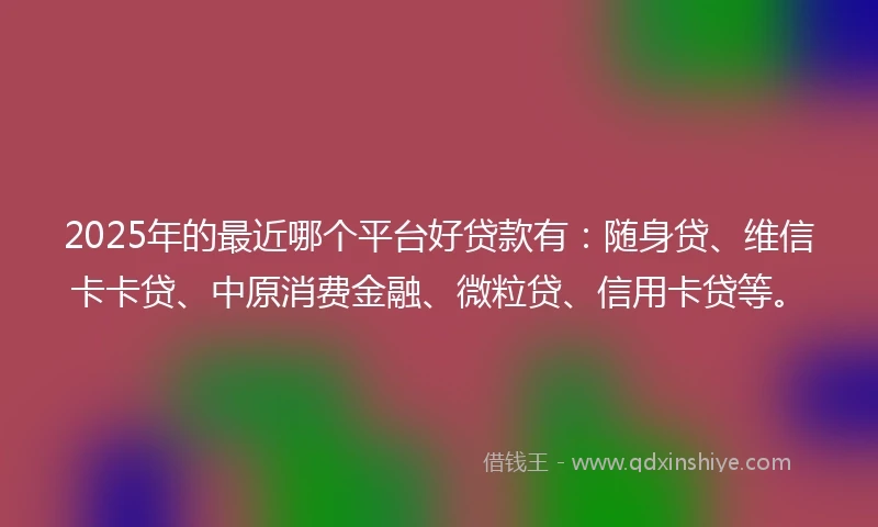 2025年的最近哪个平台好贷款有：随身贷、维信卡卡贷、中原消费金融、微粒贷、信用卡贷等。