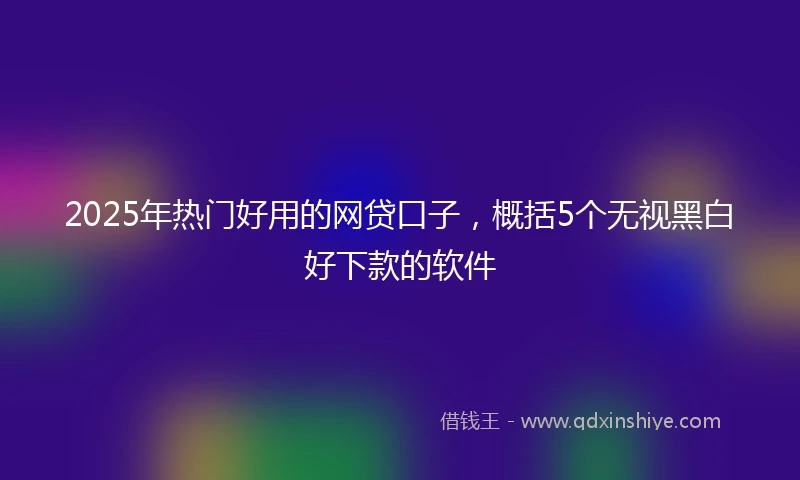 2025年热门好用的网贷口子，概括5个无视黑白好下款的软件