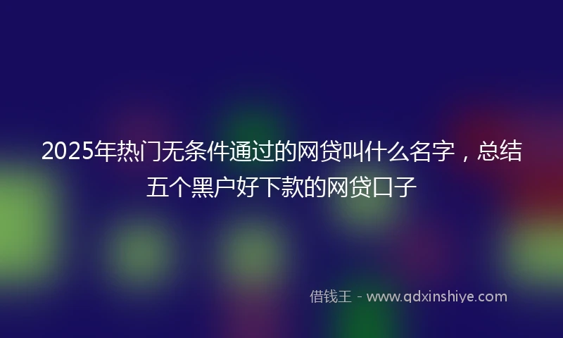 2025年热门无条件通过的网贷叫什么名字，总结五个黑户好下款的网贷口子
