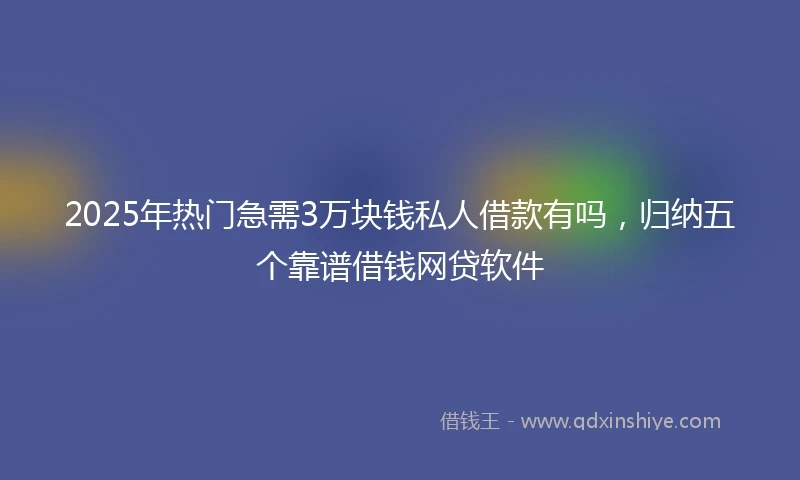 2025年热门急需3万块钱私人借款有吗，归纳五个靠谱借钱网贷软件