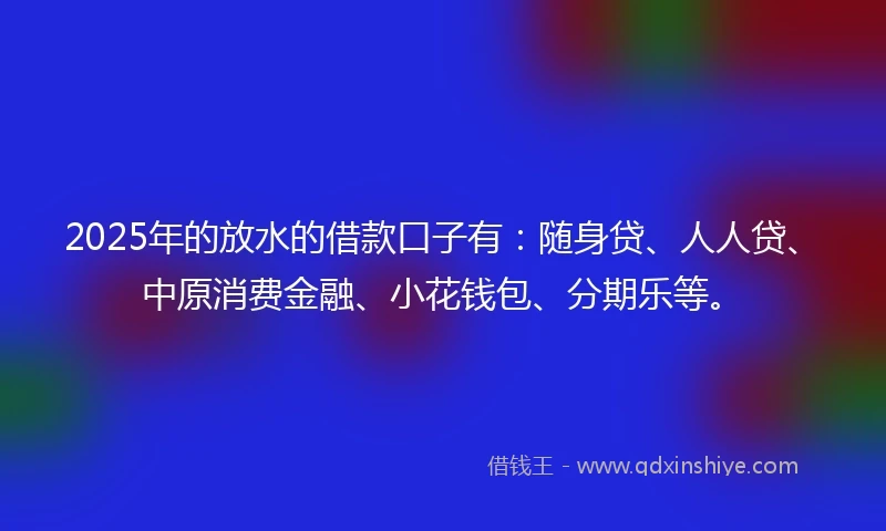 2025年的放水的借款口子有：随身贷、人人贷、中原消费金融、小花钱包、分期乐等。