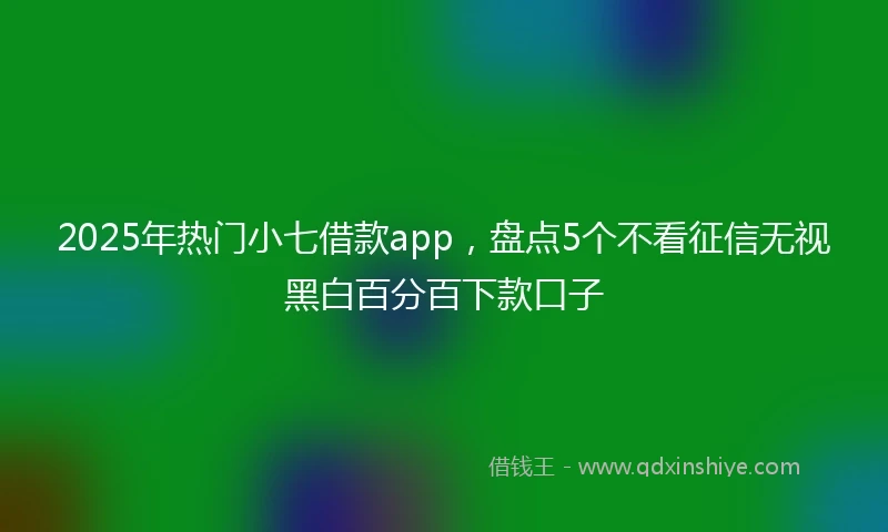 2025年热门小七借款app，盘点5个不看征信无视黑白百分百下款口子