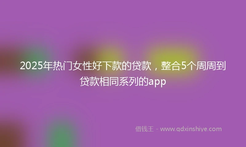 2025年热门女性好下款的贷款，整合5个周周到贷款相同系列的app