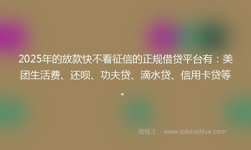 2025年的放款快不看征信的正规借贷平台有：美团生活费、还呗、功夫贷、滴水贷、信用卡贷等。