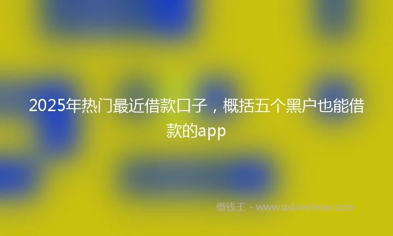 2025年热门最近借款口子，概括五个黑户也能借款的app