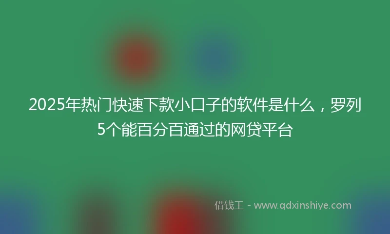 2025年热门快速下款小口子的软件是什么，罗列5个能百分百通过的网贷平台