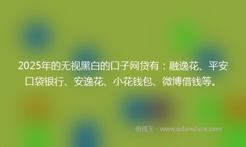 2025年的无视黑白的口子网贷有：融逸花、平安口袋银行、安逸花、小花钱包、微博借钱等。