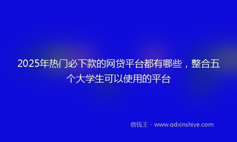2025年热门必下款的网贷平台都有哪些，整合五个大学生可以使用的平台