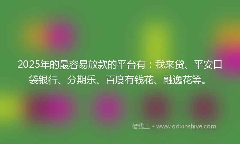 2025年的最容易放款的平台有：我来贷、平安口袋银行、分期乐、百度有钱花、融逸花等。