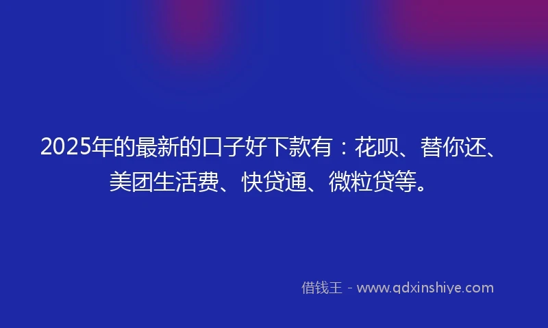 2025年的最新的口子好下款有：花呗、替你还、美团生活费、快贷通、微粒贷等。