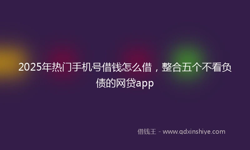 2025年热门手机号借钱怎么借，整合五个不看负债的网贷app