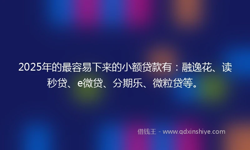2025年的最容易下来的小额贷款有：融逸花、读秒贷、e微贷、分期乐、微粒贷等。