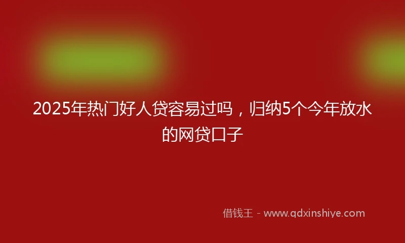 2025年热门好人贷容易过吗，归纳5个今年放水的网贷口子