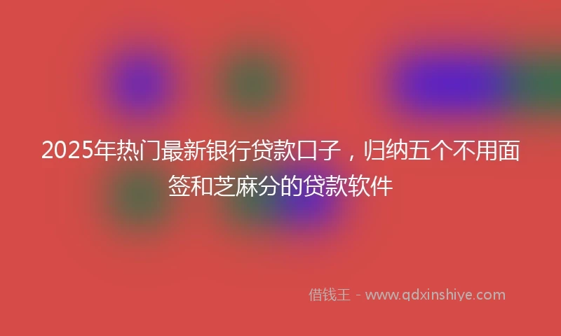 2025年热门最新银行贷款口子，归纳五个不用面签和芝麻分的贷款软件