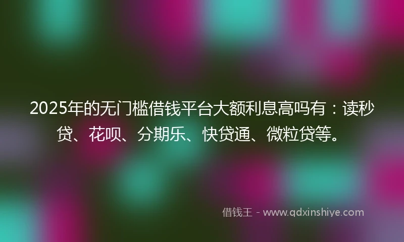2025年的无门槛借钱平台大额利息高吗有：读秒贷、花呗、分期乐、快贷通、微粒贷等。