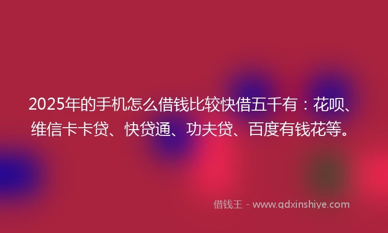 2025年的手机怎么借钱比较快借五千有：花呗、维信卡卡贷、快贷通、功夫贷、百度有钱花等。