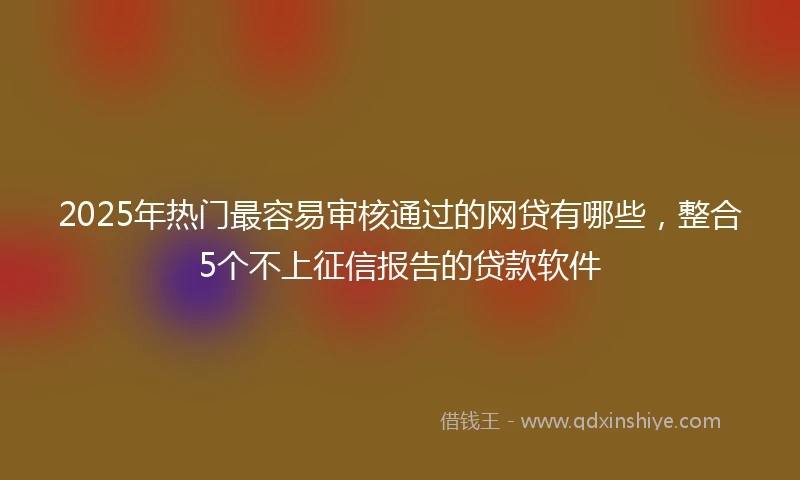 2025年热门最容易审核通过的网贷有哪些，整合5个不上征信报告的贷款软件