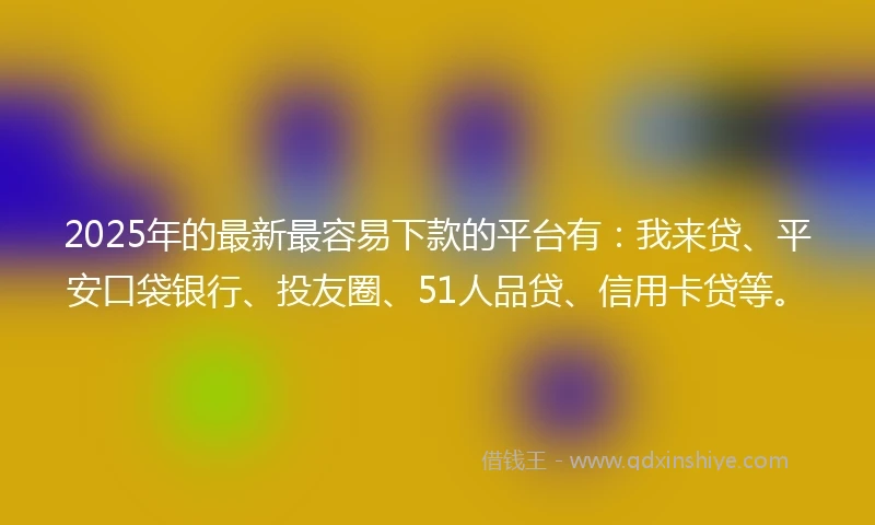 2025年的最新最容易下款的平台有：我来贷、平安口袋银行、投友圈、51人品贷、信用卡贷等。