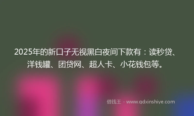 2025年的新口子无视黑白夜间下款有：读秒贷、洋钱罐、团贷网、超人卡、小花钱包等。