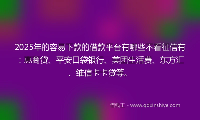 2025年的容易下款的借款平台有哪些不看征信有：惠商贷、平安口袋银行、美团生活费、东方汇、维信卡卡贷等。