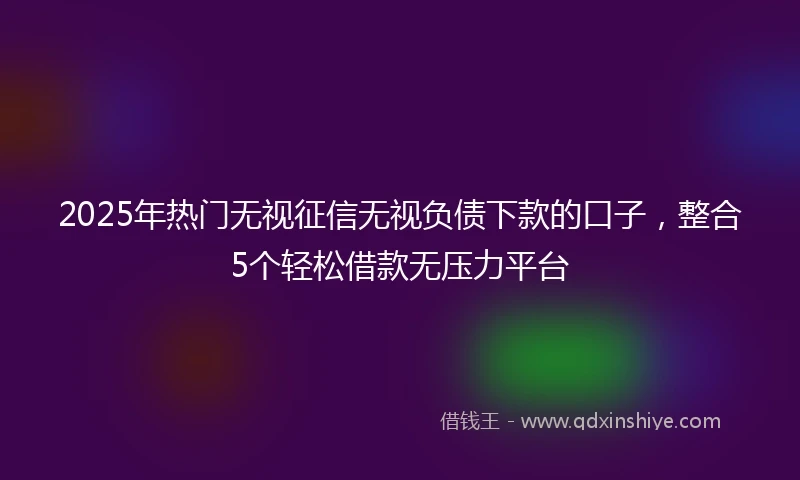 2025年热门无视征信无视负债下款的口子，整合5个轻松借款无压力平台