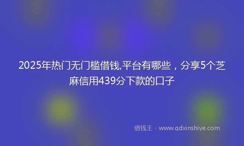 2025年热门无门槛借钱,平台有哪些，分享5个芝麻信用439分下款的口子