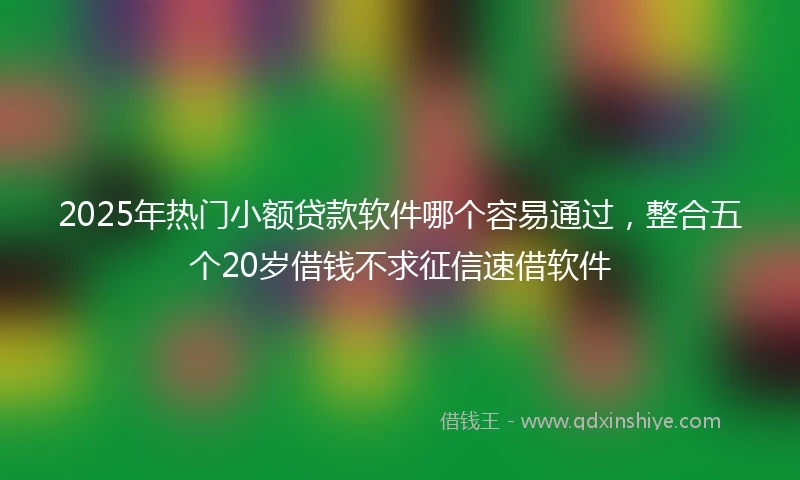 2025年热门小额贷款软件哪个容易通过，整合五个20岁借钱不求征信速借软件