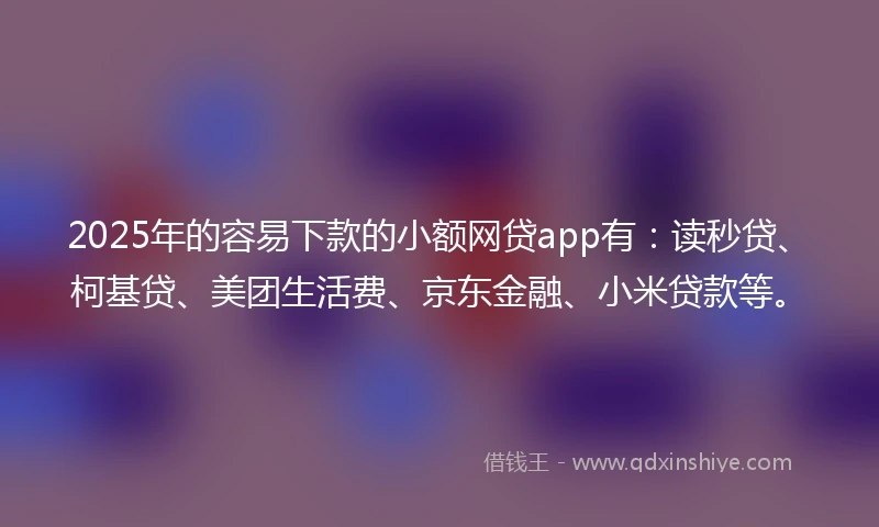 2025年的容易下款的小额网贷app有：读秒贷、柯基贷、美团生活费、京东金融、小米贷款等。