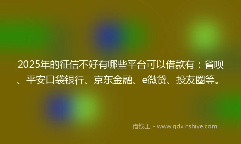 2025年的征信不好有哪些平台可以借款有：省呗、平安口袋银行、京东金融、e微贷、投友圈等。