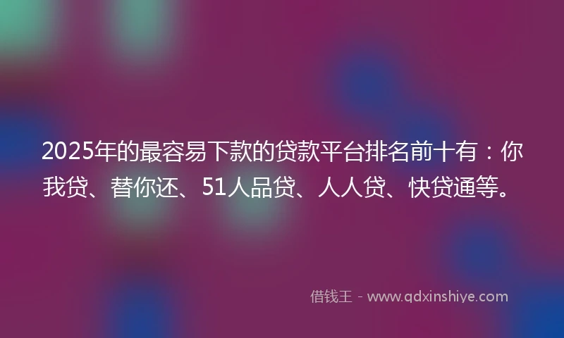 2025年的最容易下款的贷款平台排名前十有：你我贷、替你还、51人品贷、人人贷、快贷通等。