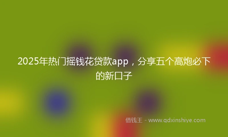2025年热门摇钱花贷款app，分享五个高炮必下的新口子