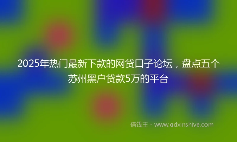 2025年热门最新下款的网贷口子论坛，盘点五个苏州黑户贷款5万的平台