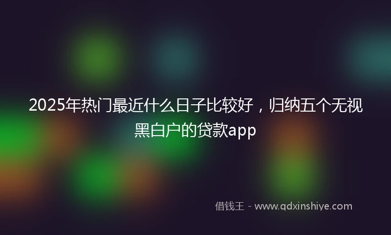 2025年热门最近什么日子比较好，归纳五个无视黑白户的贷款app