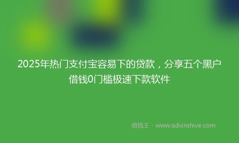 2025年热门支付宝容易下的贷款，分享五个黑户借钱0门槛极速下款软件